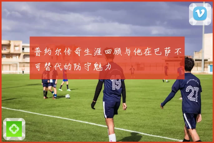 普约尔传奇生涯回顾与他在巴萨不可替代的防守魅力