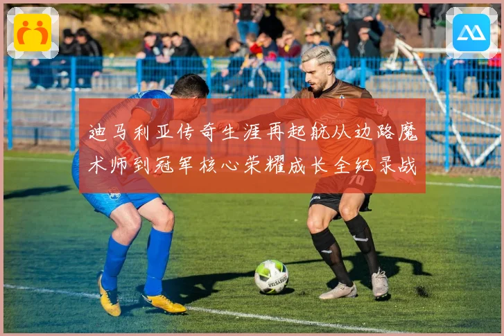 迪马利亚传奇生涯再起航从边路魔术师到冠军核心荣耀成长全纪录战术观察