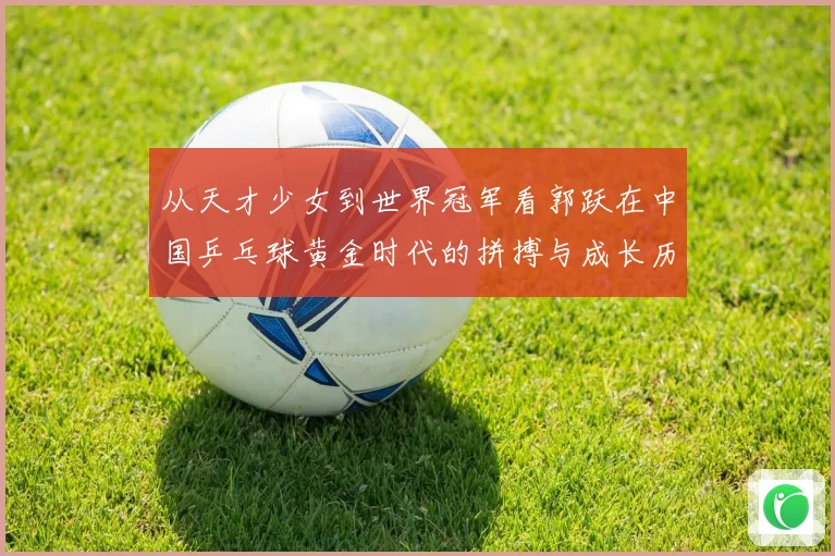 从天才少女到世界冠军看郭跃在中国乒乓球黄金时代的拼搏与成长历程