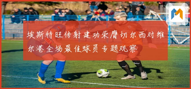埃斯特旺传射建功荣膺切尔西对维尔港全场最佳球员专题观察