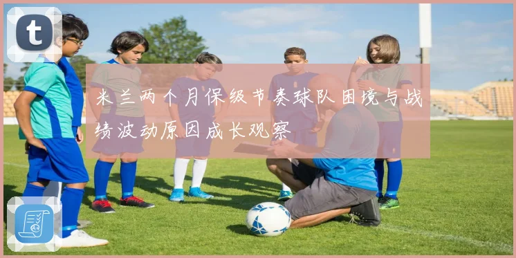 米兰两个月保级节奏球队困境与战绩波动原因成长观察