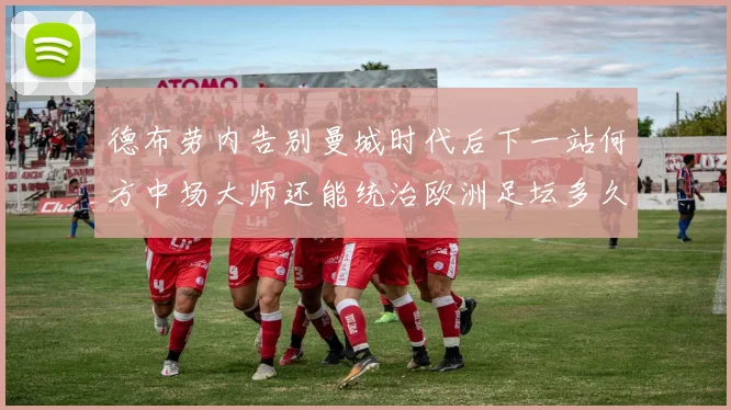 德布劳内告别曼城时代后下一站何方中场大师还能统治欧洲足坛多久战术观察