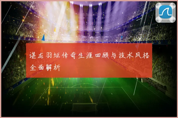 谌龙羽坛传奇生涯回顾与技术风格全面解析