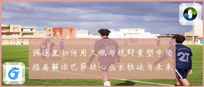 佩德里如何用天赋与视野重塑中场格局解读巴萨核心成长轨迹与未来前景