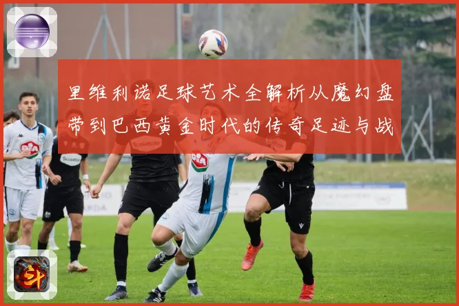 里维利诺足球艺术全解析从魔幻盘带到巴西黄金时代的传奇足迹与战术影响力