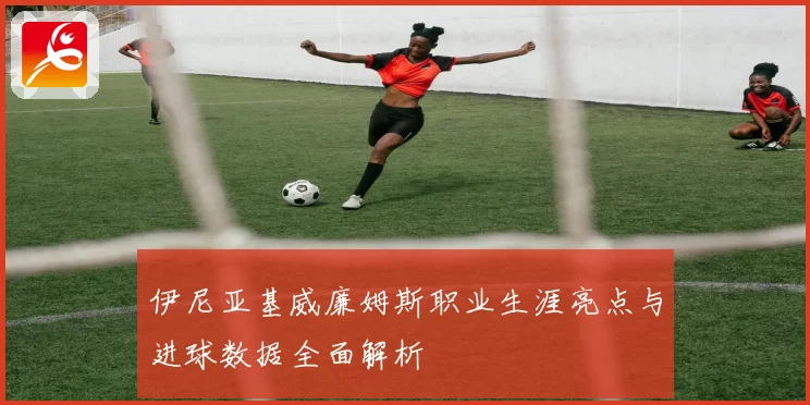 伊尼亚基威廉姆斯职业生涯亮点与进球数据全面解析