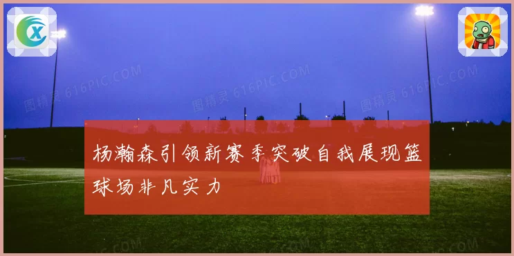 杨瀚森引领新赛季突破自我展现篮球场非凡实力