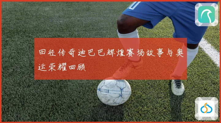田径传奇迪巴巴辉煌赛场故事与奥运荣耀回顾
