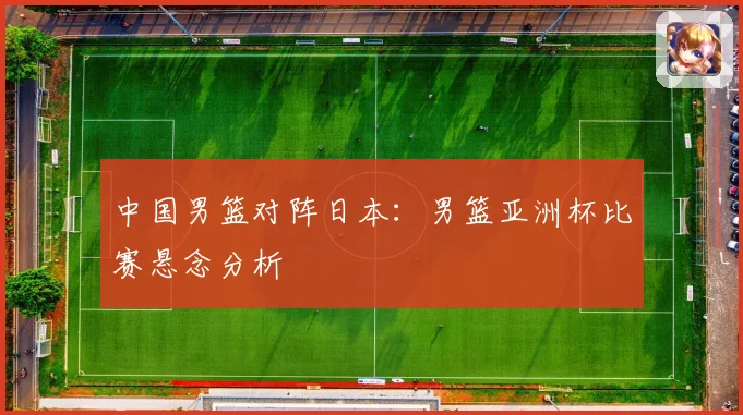中国男篮对阵日本：男篮亚洲杯比赛悬念分析