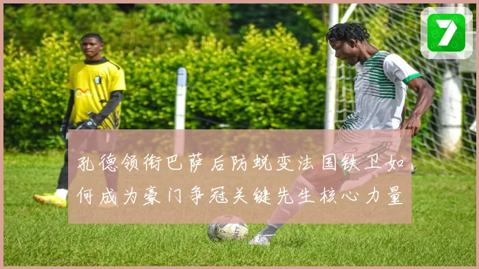 孔德领衔巴萨后防蜕变法国铁卫如何成为豪门争冠关键先生核心力量