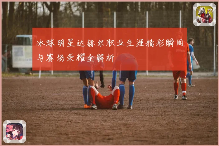 冰球明星达赫尔职业生涯精彩瞬间与赛场荣耀全解析