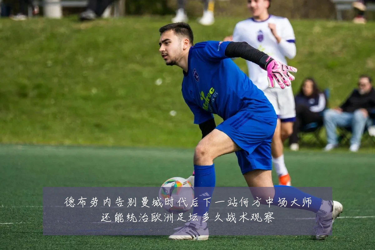 德布劳内告别曼城时代后下一站何方中场大师还能统治欧洲足坛多久战术观察