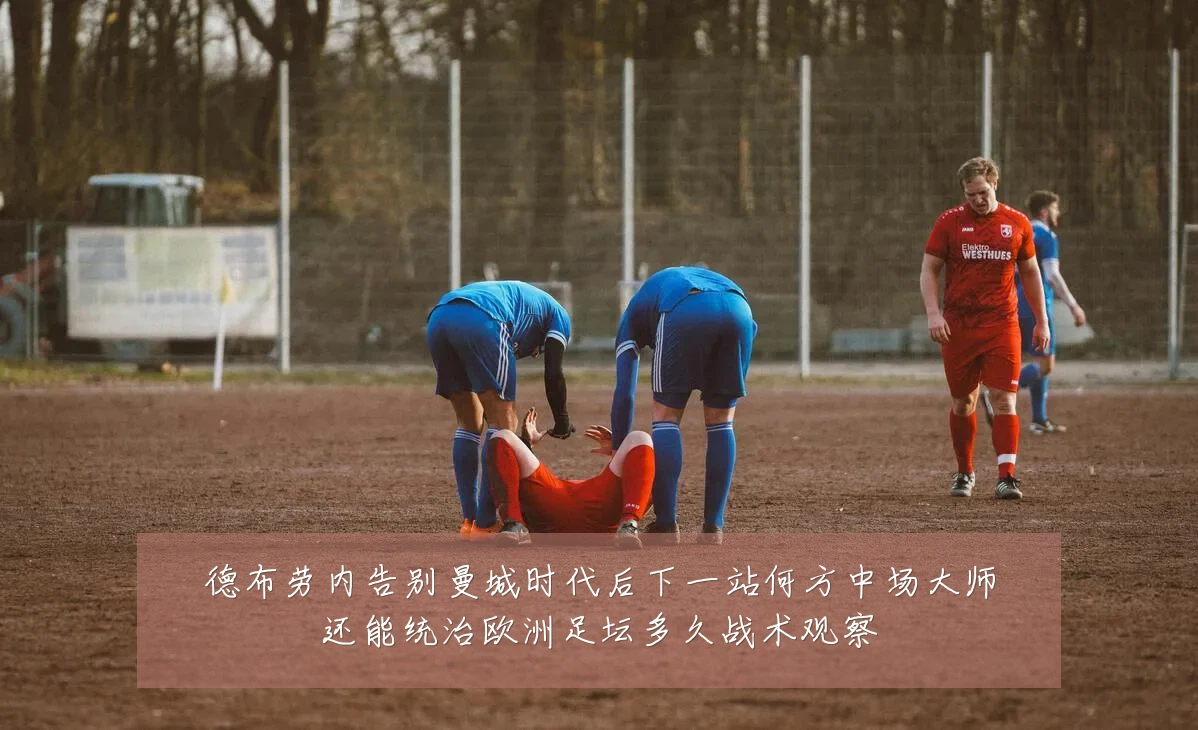 德布劳内告别曼城时代后下一站何方中场大师还能统治欧洲足坛多久战术观察